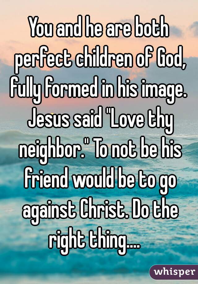 You and he are both perfect children of God, fully formed in his image.  Jesus said "Love thy neighbor." To not be his friend would be to go against Christ. Do the right thing....   