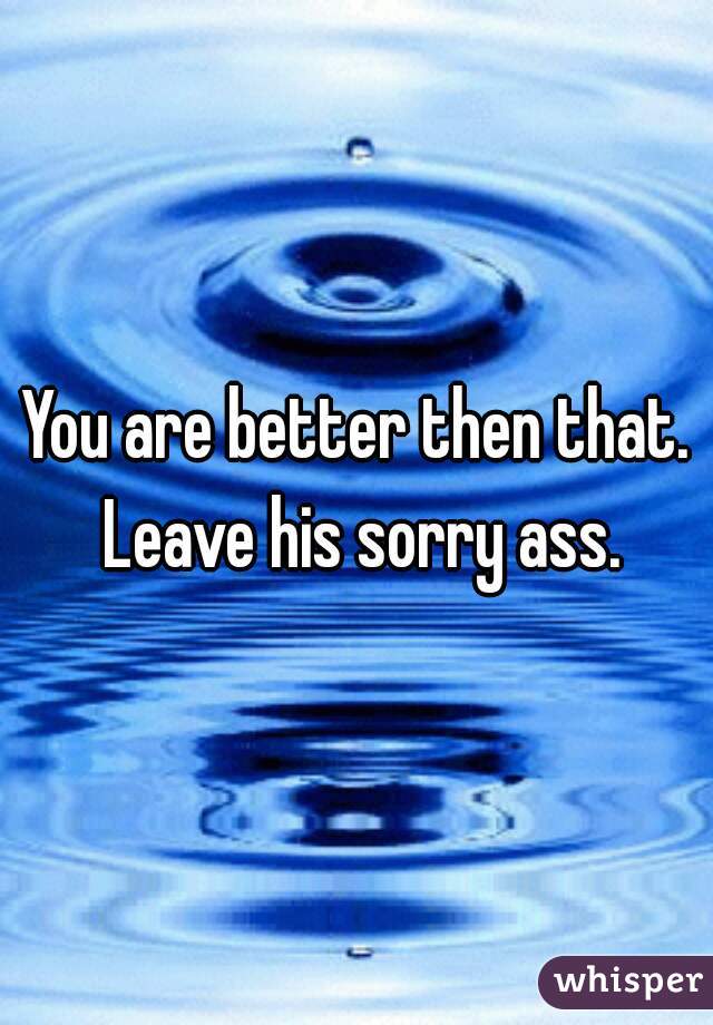 You are better then that. Leave his sorry ass.