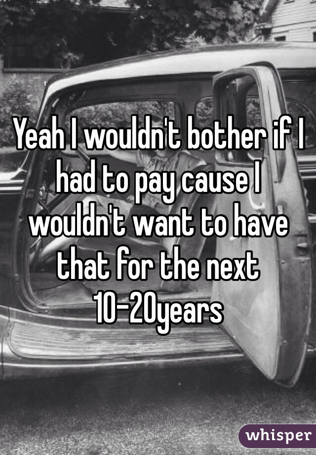 Yeah I wouldn't bother if I had to pay cause I wouldn't want to have that for the next 10-20years
