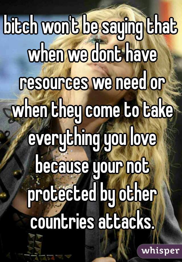 bitch won't be saying that when we dont have resources we need or when they come to take everything you love because your not protected by other countries attacks.
