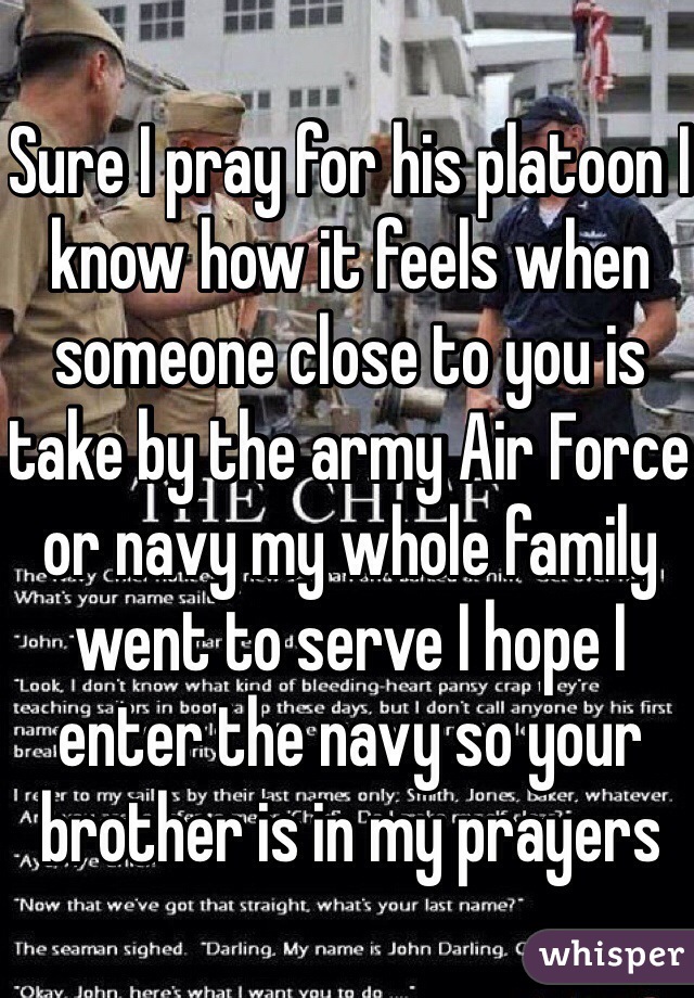 Sure I pray for his platoon I know how it feels when someone close to you is take by the army Air Force or navy my whole family went to serve I hope I enter the navy so your brother is in my prayers 