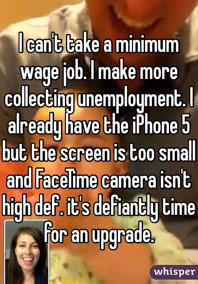 I can't take a minimum wage job. I make more collecting unemployment. I already have the iPhone 5 but the screen is too small and FaceTime camera isn't high def. it's defiantly time for an upgrade. 