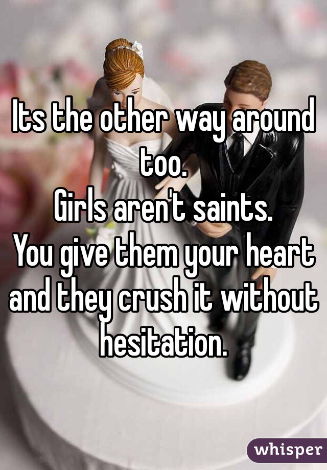 Its the other way around too.
Girls aren't saints. 
You give them your heart and they crush it without hesitation. 