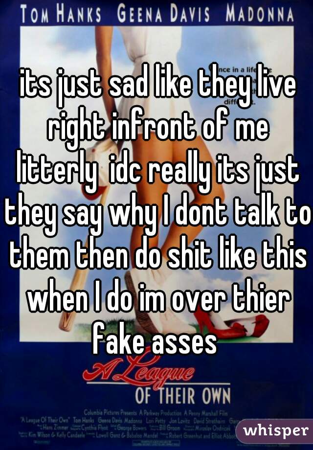  its just sad like they live right infront of me litterly  idc really its just they say why I dont talk to them then do shit like this when I do im over thier fake asses 