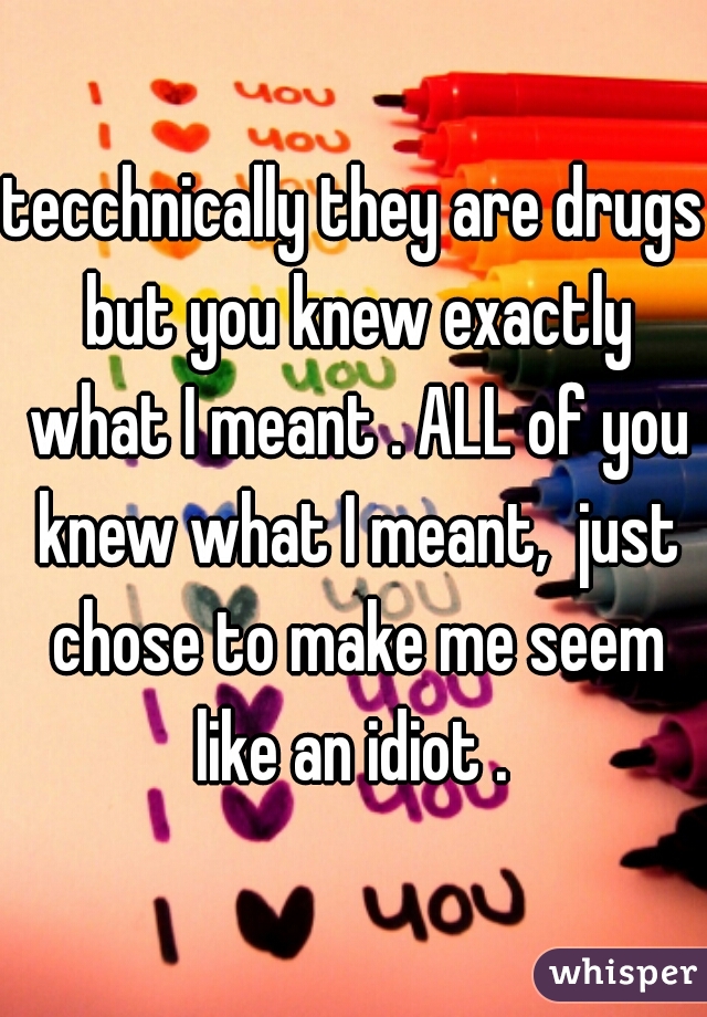tecchnically they are drugs but you knew exactly what I meant . ALL of you knew what I meant,  just chose to make me seem like an idiot . 