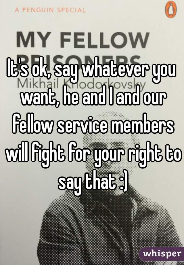 It's ok, say whatever you want, he and I and our fellow service members will fight for your right to say that :)