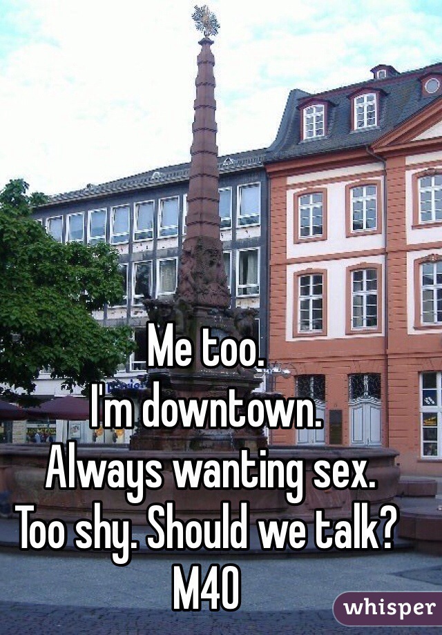 Me too. 
I'm downtown. 
 Always wanting sex.
Too shy. Should we talk?
M40