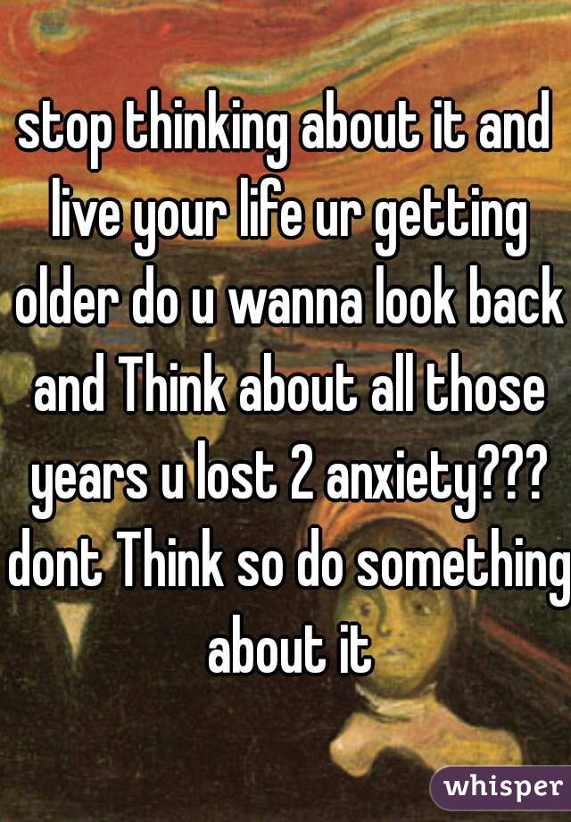 stop thinking about it and live your life ur getting older do u wanna look back and Think about all those years u lost 2 anxiety??? dont Think so do something about it