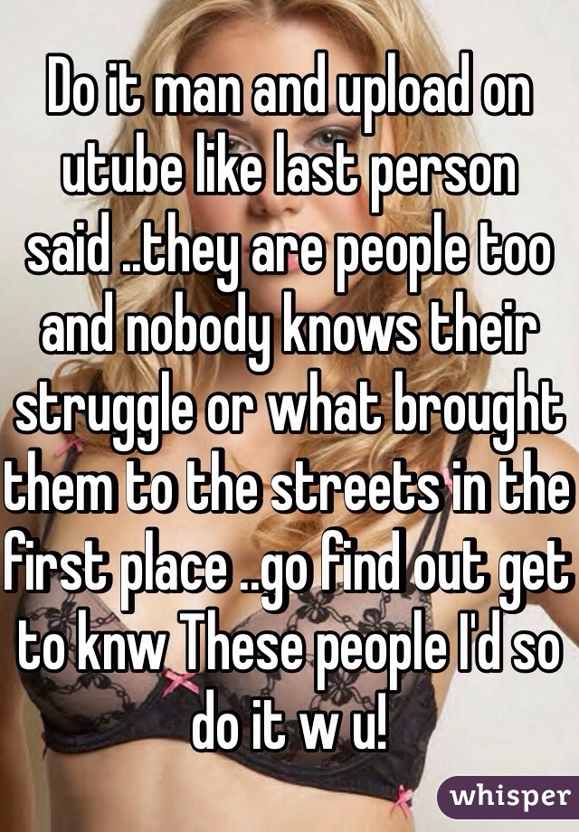 Do it man and upload on utube like last person said ..they are people too and nobody knows their struggle or what brought them to the streets in the first place ..go find out get to knw These people I'd so do it w u! 