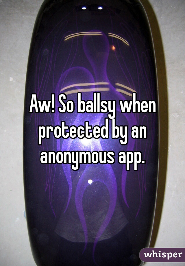 Aw! So ballsy when protected by an anonymous app. 
