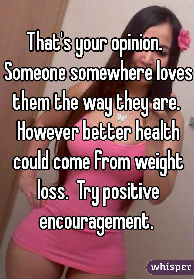 That's your opinion.  Someone somewhere loves them the way they are.  However better health could come from weight loss.  Try positive encouragement. 