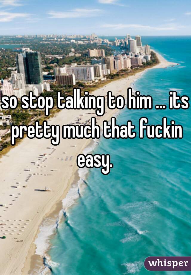 so stop talking to him ... its pretty much that fuckin easy. 