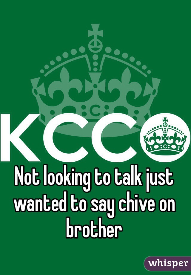 Not looking to talk just wanted to say chive on brother 