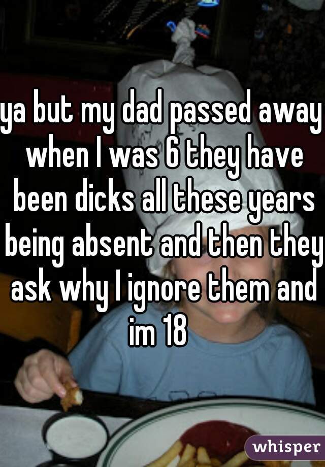 ya but my dad passed away when I was 6 they have been dicks all these years being absent and then they ask why I ignore them and im 18  