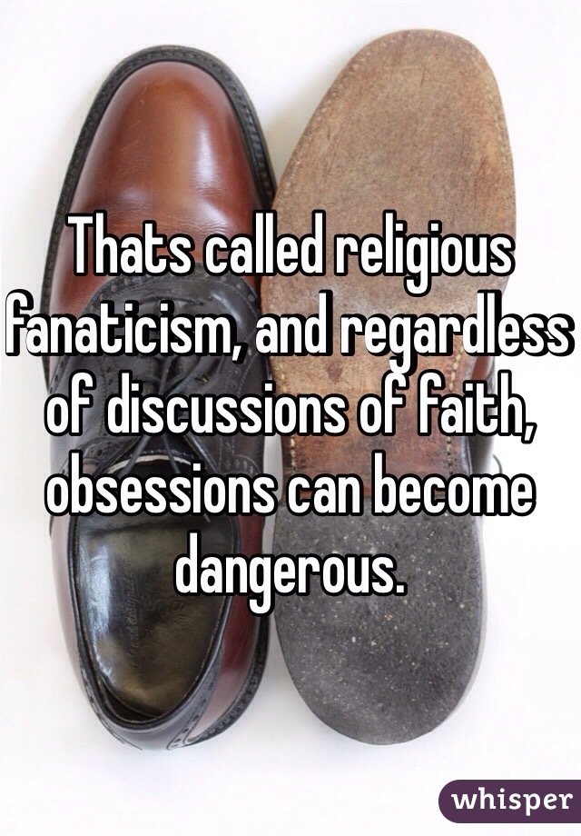 Thats called religious fanaticism, and regardless of discussions of faith, obsessions can become dangerous. 
