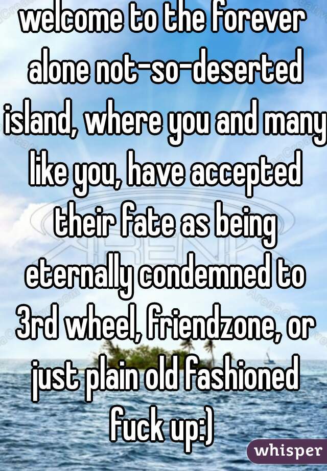 welcome to the forever alone not-so-deserted island, where you and many like you, have accepted their fate as being eternally condemned to 3rd wheel, friendzone, or just plain old fashioned fuck up:) 