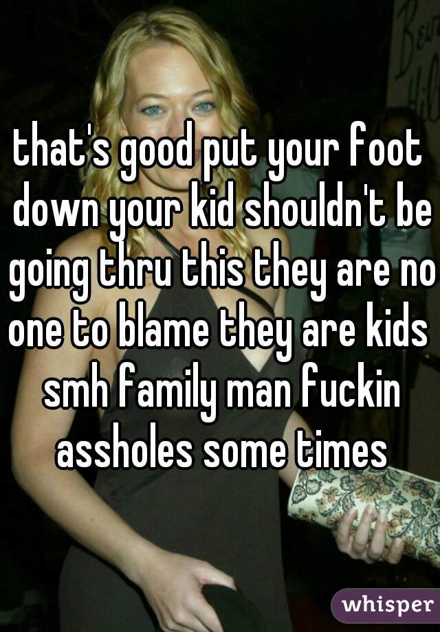 that's good put your foot down your kid shouldn't be going thru this they are no one to blame they are kids  smh family man fuckin assholes some times