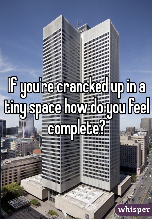 If you're crancked up in a tiny space how do you feel complete?
