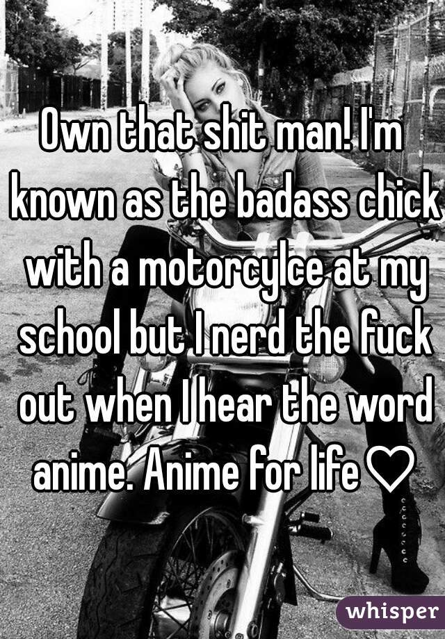 Own that shit man! I'm known as the badass chick with a motorcylce at my school but I nerd the fuck out when I hear the word anime. Anime for life♡
