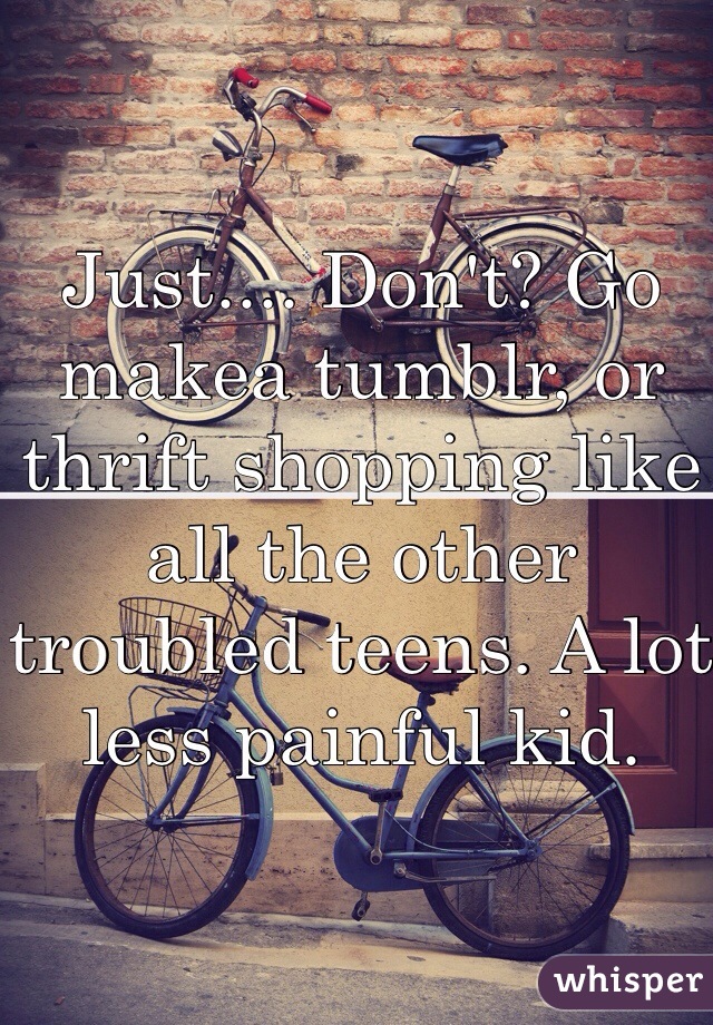 Just.... Don't? Go makea tumblr, or thrift shopping like all the other troubled teens. A lot less painful kid.