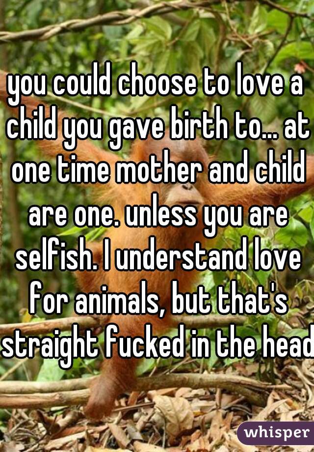 you could choose to love a child you gave birth to... at one time mother and child are one. unless you are selfish. I understand love for animals, but that's straight fucked in the head.