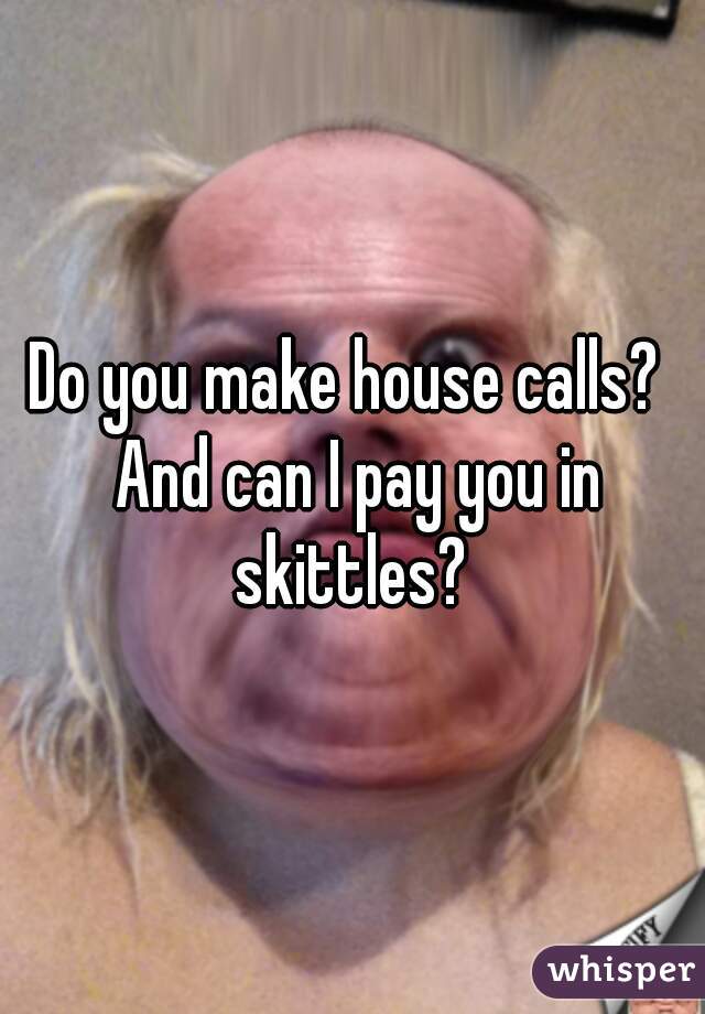 Do you make house calls?  And can I pay you in skittles? 