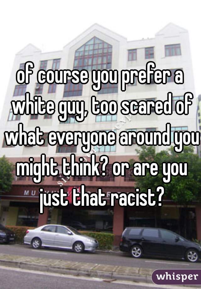 of course you prefer a white guy, too scared of what everyone around you might think? or are you just that racist?