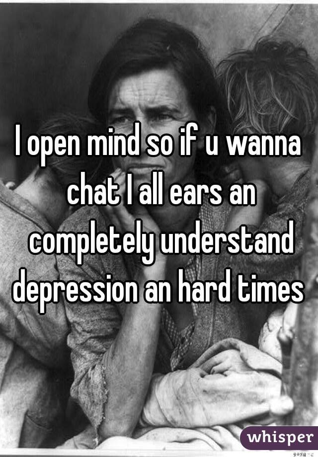 I open mind so if u wanna chat I all ears an completely understand depression an hard times 