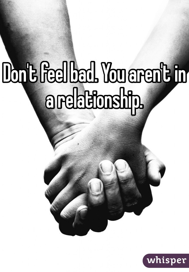 Don't feel bad. You aren't in a relationship.