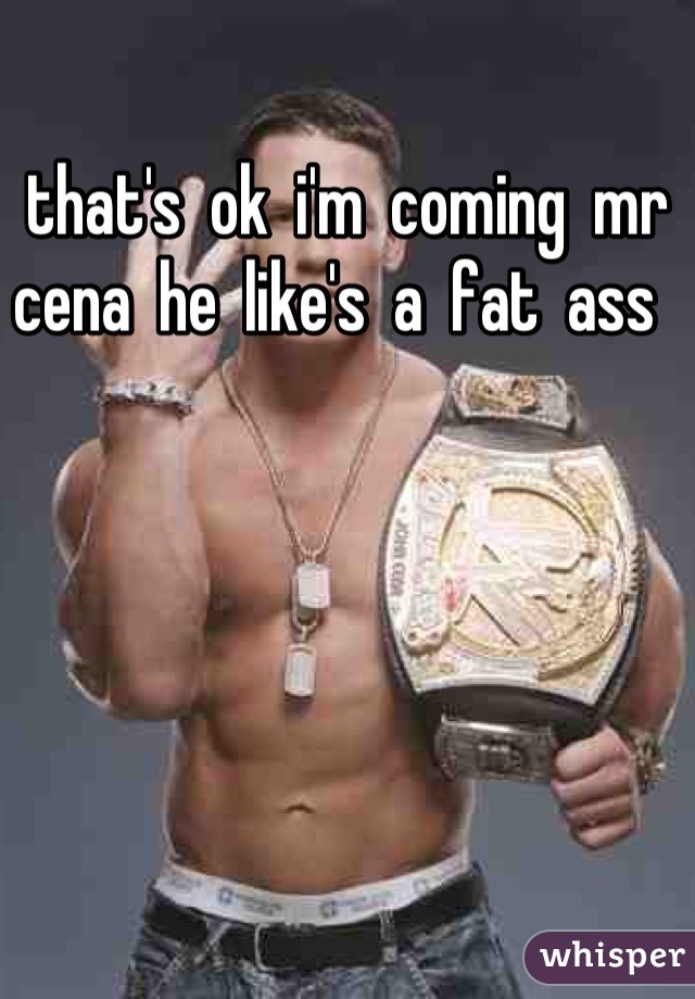 that's  ok  i'm  coming  mr  cena  he  like's  a  fat  ass  