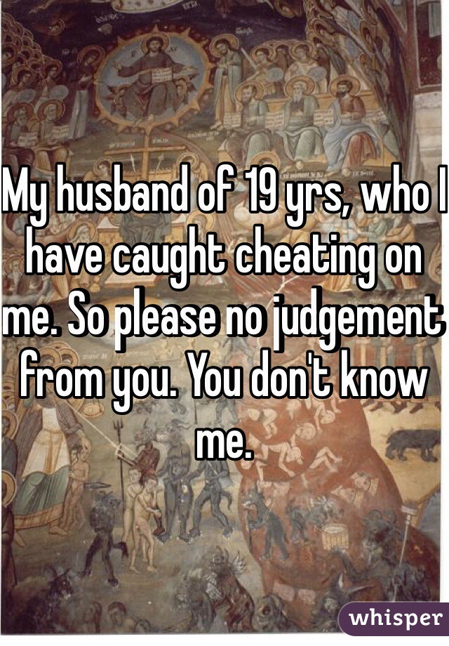 My husband of 19 yrs, who I have caught cheating on me. So please no judgement from you. You don't know me.