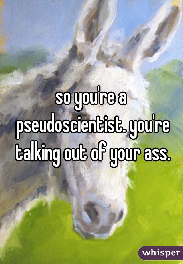 so you're a pseudoscientist. you're talking out of your ass.