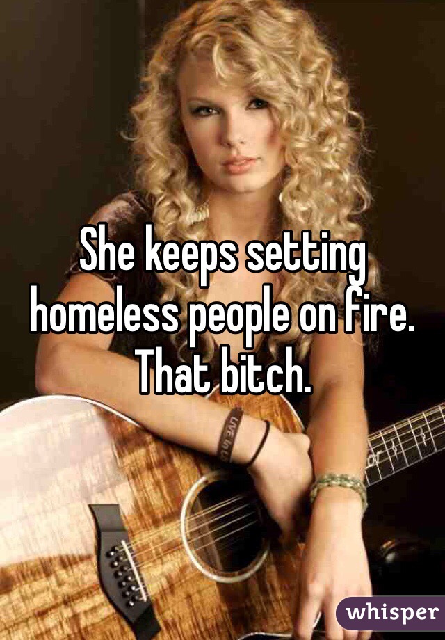 She keeps setting homeless people on fire. That bitch.