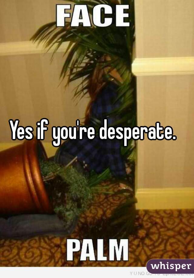 Yes if you're desperate.  