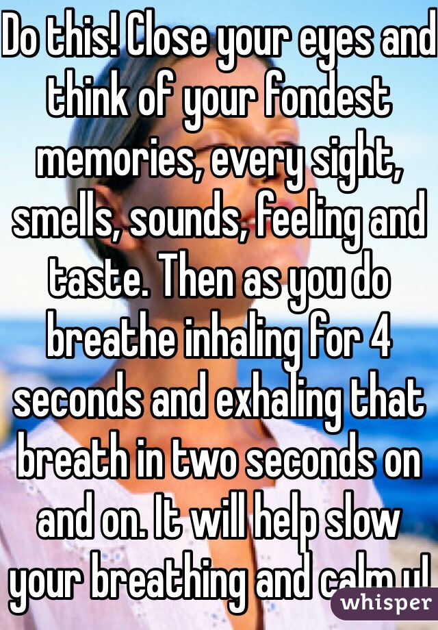 Do this! Close your eyes and think of your fondest memories, every sight, smells, sounds, feeling and taste. Then as you do breathe inhaling for 4 seconds and exhaling that breath in two seconds on and on. It will help slow your breathing and calm u!