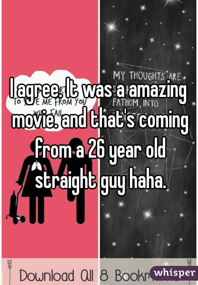I agree. It was a amazing movie. and that's coming from a 26 year old straight guy haha.