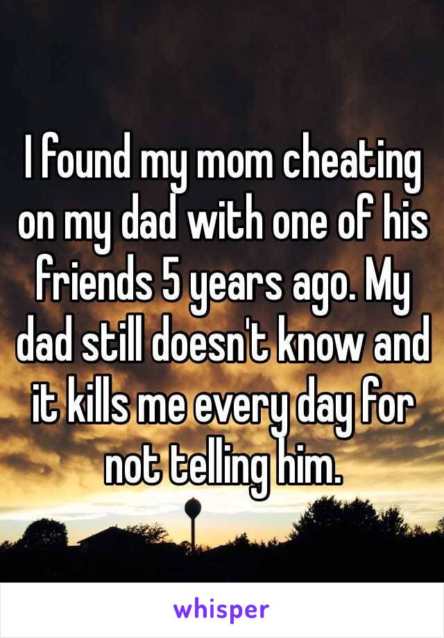 I found my mom cheating on my dad with one of his friends 5 years ago. My dad still doesn't know and it kills me every day for not telling him.