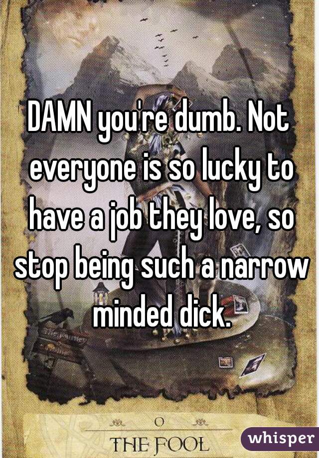 DAMN you're dumb. Not everyone is so lucky to have a job they love, so stop being such a narrow minded dick.