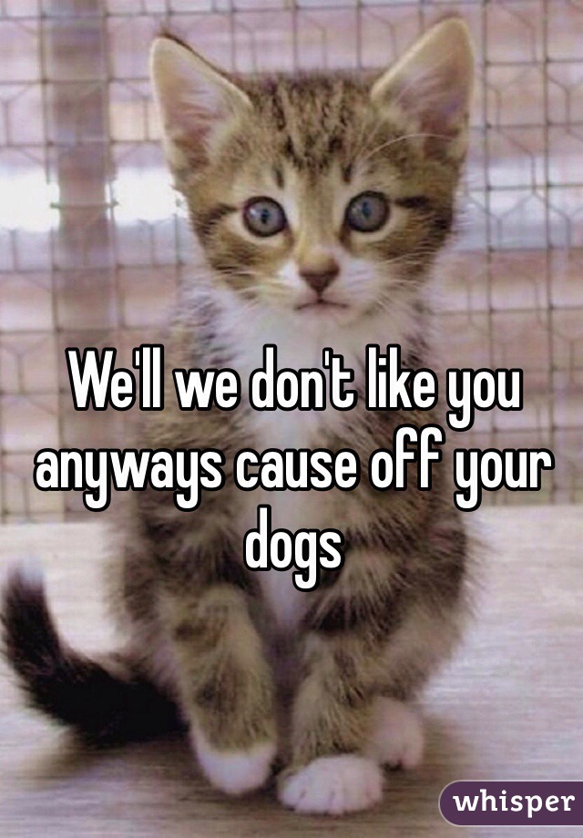 We'll we don't like you anyways cause off your dogs