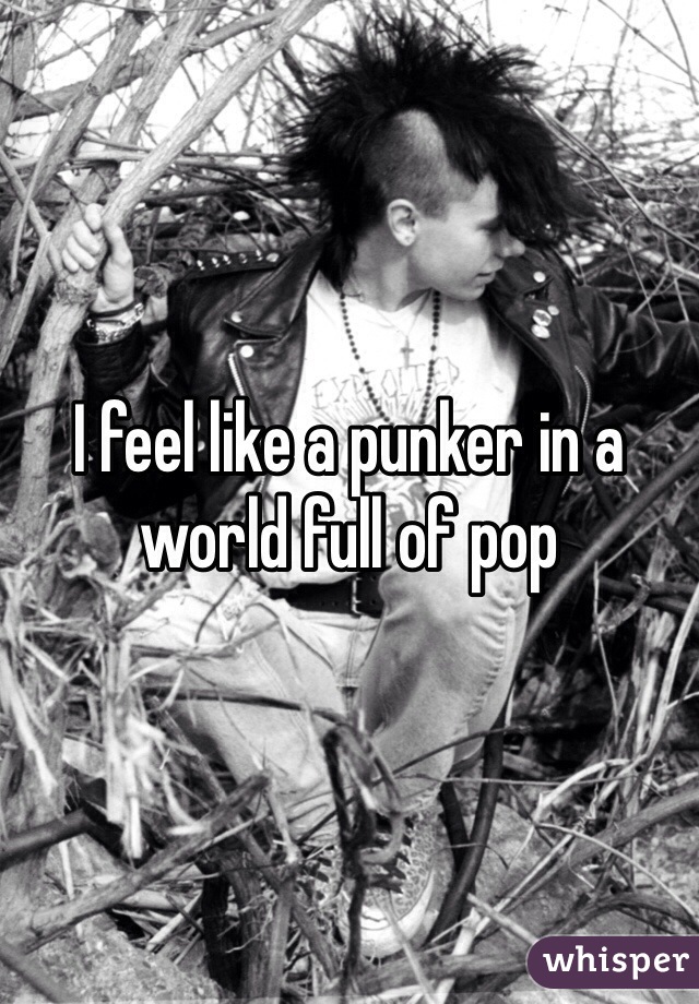 I feel like a punker in a world full of pop 