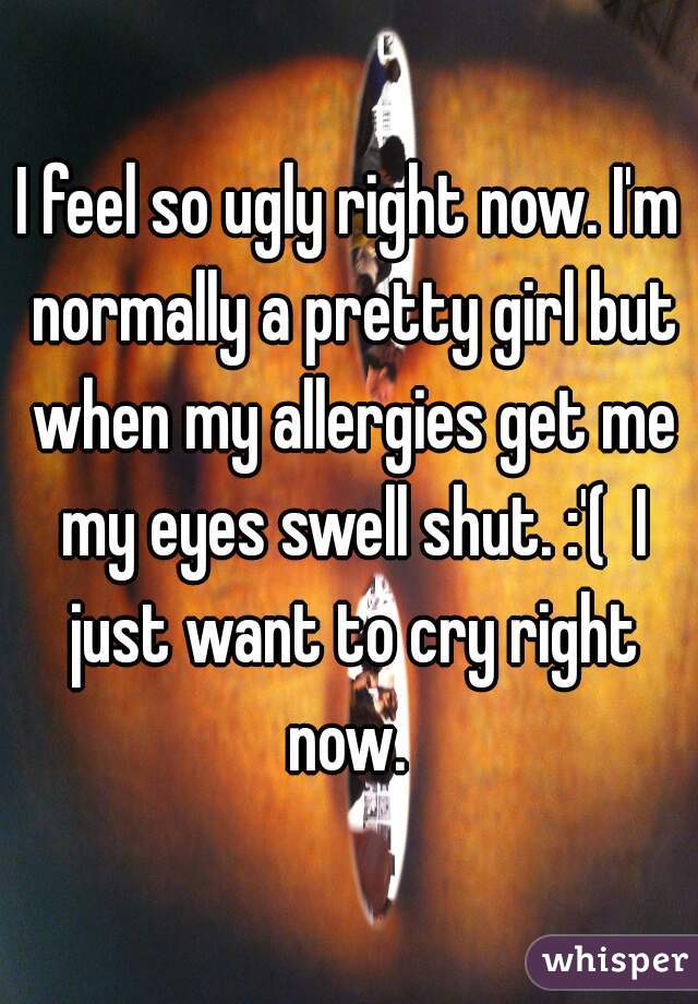 I feel so ugly right now. I'm normally a pretty girl but when my allergies get me my eyes swell shut. :'(  I just want to cry right now. 