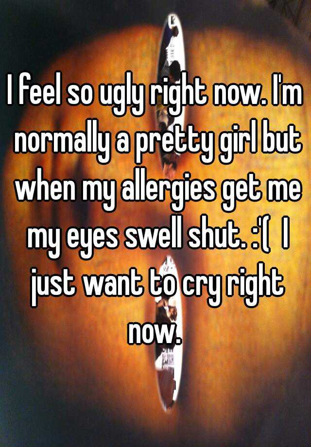 I feel so ugly right now. I'm normally a pretty girl but when my allergies get me my eyes swell shut. :'(  I just want to cry right now. 