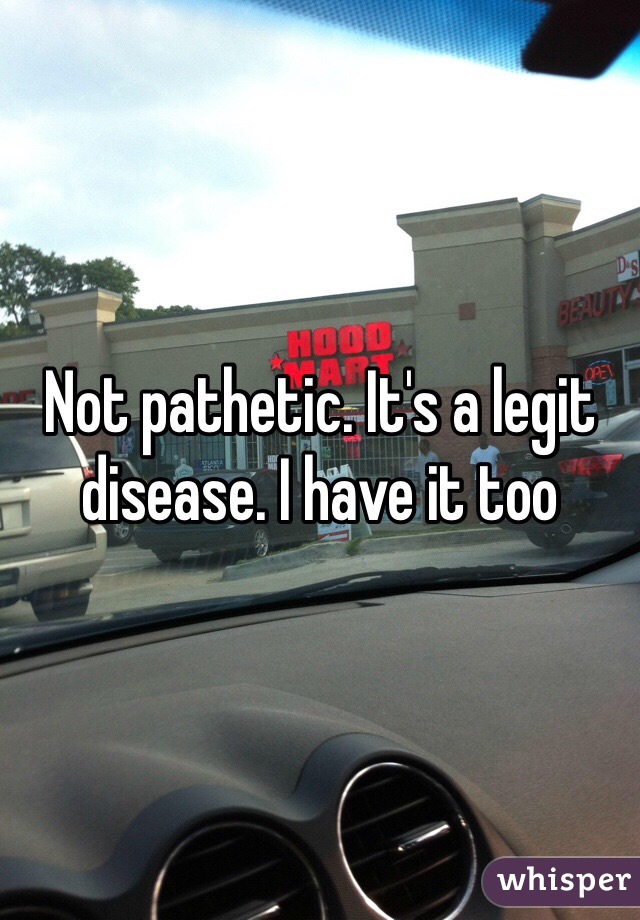 Not pathetic. It's a legit disease. I have it too