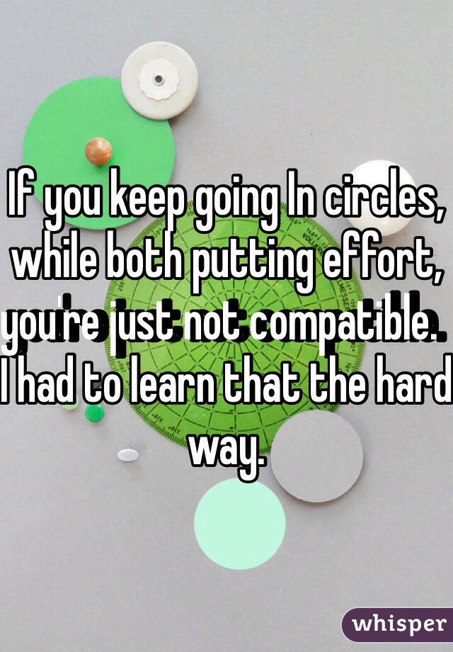 If you keep going In circles, while both putting effort, you're just not compatible.  I had to learn that the hard way.