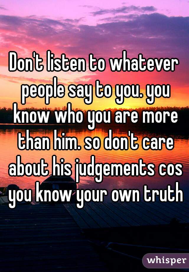 Don't listen to whatever people say to you. you know who you are more than him. so don't care about his judgements cos you know your own truth