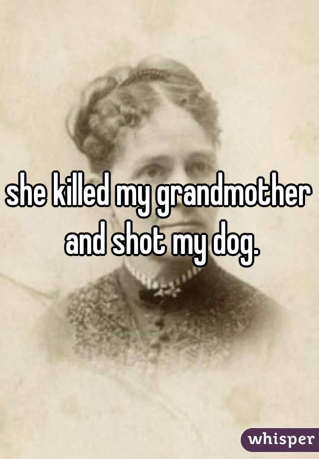 she killed my grandmother and shot my dog.