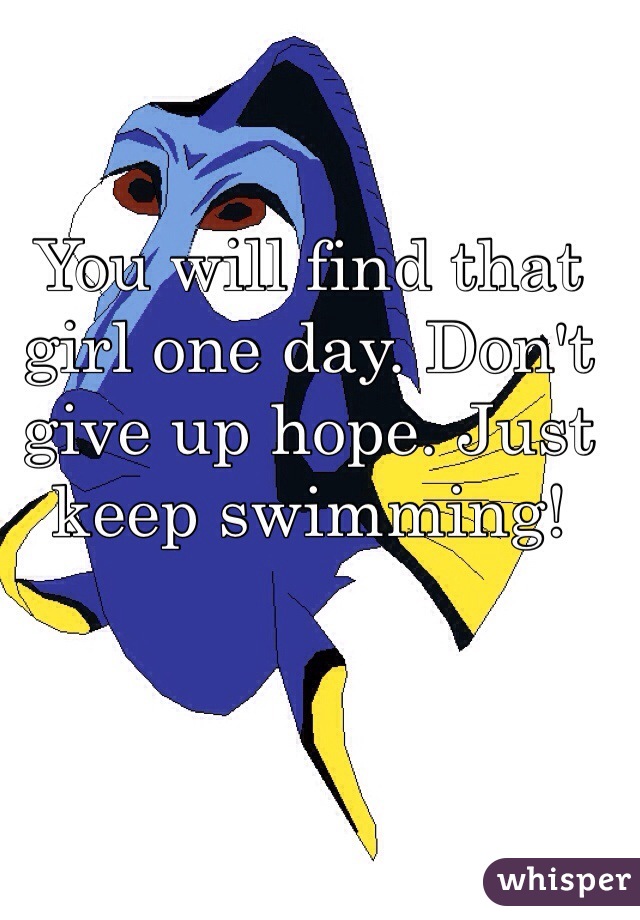 You will find that girl one day. Don't give up hope. Just keep swimming! 