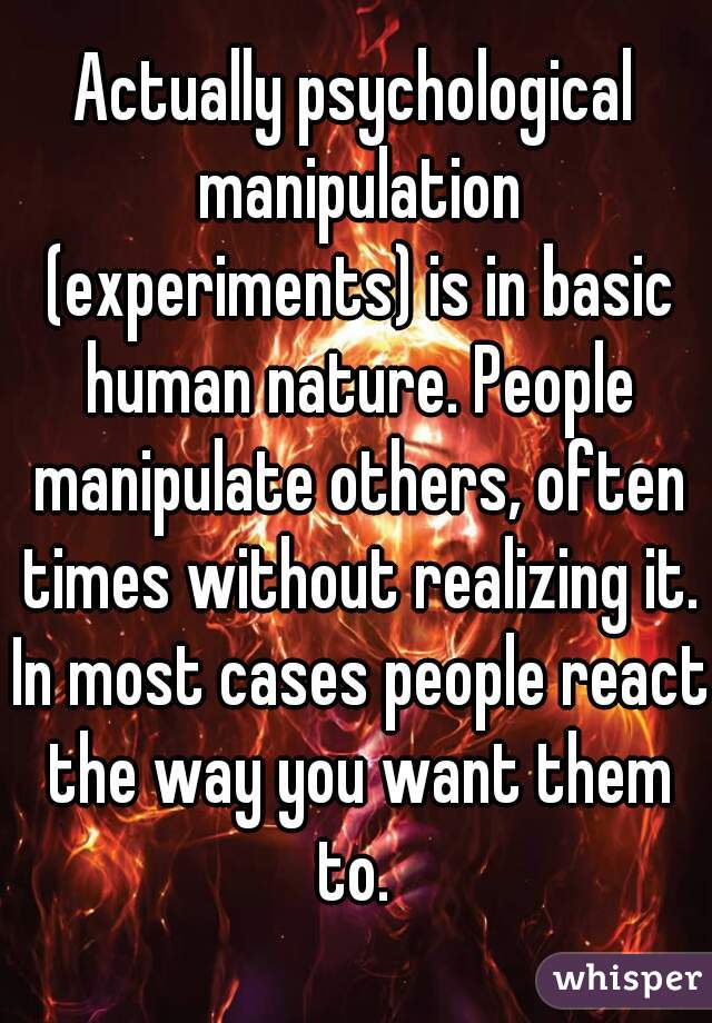 Actually psychological manipulation (experiments) is in basic human nature. People manipulate others, often times without realizing it. In most cases people react the way you want them to. 