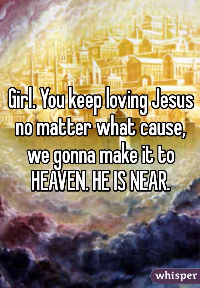 Girl. You keep loving Jesus no matter what cause, we gonna make it to HEAVEN. HE IS NEAR. 