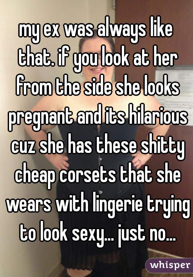 my ex was always like that. if you look at her from the side she looks pregnant and its hilarious cuz she has these shitty cheap corsets that she wears with lingerie trying to look sexy... just no...